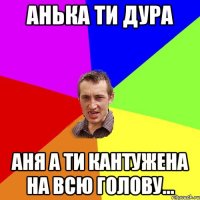 Анька ти Дура Аня а ти кантужена на всю голову...