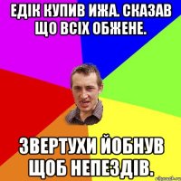 Едік купив ИЖА. сказав що всіх обжене. звертухи йобнув щоб непездів.