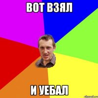 вот взял и уебал