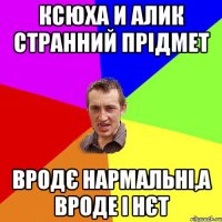 Ксюха и Алик странний прідмет Вродє нармальні,а вроде і нєт