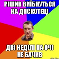 рішив виїбнуться на дискотеці дві неділі на очі не бачив