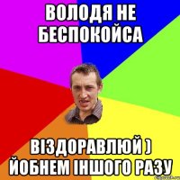 Володя не беспокойса віздоравлюй ) йобнем іншого разу