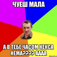 чуеш мала а в тебе часом КЕКСА нема???? Аааа