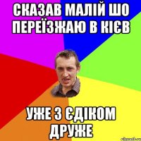 СКАЗАВ МАЛІЙ ШО ПЕРЕЇЗЖАЮ В КІЄВ УЖЕ З ЄДІКОМ ДРУЖЕ