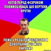 хотiв перед фiзруком повийобуваця, шо вертухи крутю лежу з розбiтой челюстю и довольний шо його вирубив