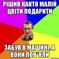 рішив както малій цвіти подарити забув в машині, а вони пов*яли