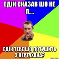 Едік сказав шо не п.... Едік тебе шо потушить з вертухана?