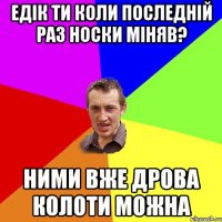 Едік ти коли последній раз носки міняв? Ними вже дрова колоти можна