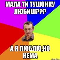 мала ти тушонку любиш??? а я люблю,но нема