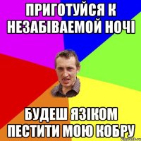 Приготуйся к незабіваемой ночі будеш язіком пестити мою кобру