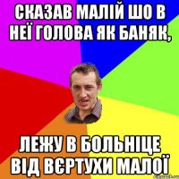 Сказав малій шо в неї голова як баняк, лежу в больніце від вєртухи малої