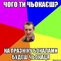 чого ти чьокаєш? на празніку бокалами будеш чьокаця