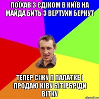 поїхав з єдіком в київ на майда бить з вертухи беркут тепер сіжу п палатке і продаю ківу бітірбріди вітку