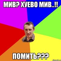 мив? хуево мив..!! помить???