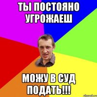 ты постояно угрожаеш можу в суд подать!!!