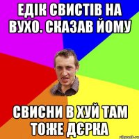 Едік свистів на вухо. сказав йому свисни в хуй там тоже дєрка