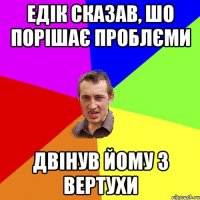 ЕДІК СКАЗАВ, ШО ПОРІШАЄ ПРОБЛЄМИ ДВІНУВ ЙОМУ З ВЕРТУХИ