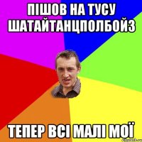 Пішов на тусу ШАТАЙТАНЦПОЛБОЙЗ тепер всі малі мої