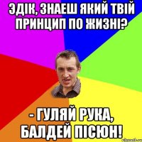 Эдік, Знаеш який твій принцип по жизні? - Гуляй рука, балдей пісюн!