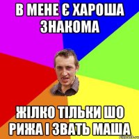 В МЕНЕ Є ХАРОША ЗНАКОМА ЖІЛКО ТІЛЬКИ ШО РИЖА І ЗВАТЬ МАША