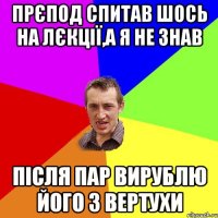 Прєпод спитав шось на лєкції,а я не знав Після пар вирублю його з вертухи