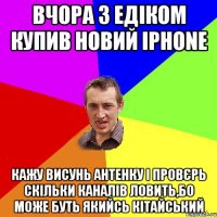 ВЧОРА З ЕДІКОМ КУПИВ НОВИЙ iPhone КАЖУ ВИСУНЬ АНТЕНКУ І ПРОВЄРЬ СКІЛЬКИ КАНАЛІВ ЛОВИТЬ,БО МОЖЕ БУТЬ ЯКИЙСЬ КІТАЙСЬКИЙ