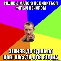 РІШИВ З МАЛОЮ ПОДИВИТЬСЯ ФІЛЬМ ВЕЧОРОМ ЗГАНЯВ ДО ЕДІКА ПО НОВІ КАСЄТИ ДЛЯ ВІДІКА