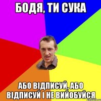 Бодя, ти сука або відписуй, або відписуй і не вийобуйся