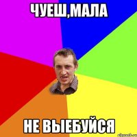 Чуеш,мала не выебуйся