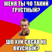 Женя ты чо такий грустный? Шо хуй сосав не вкусный?