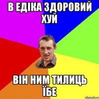 в едіка здоровий хуй він ним тилиць їбе