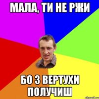 мала, ти не ржи бо з вертухи получиш