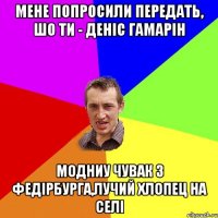 Мене попросили передать, шо Ти - ДЕніс Гамарін Модниу чувак з Федірбурга,лучий хлопец на селі