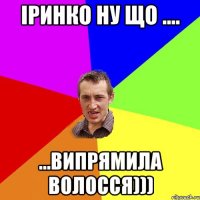 Іринко ну що .... ...випрямила волосся)))