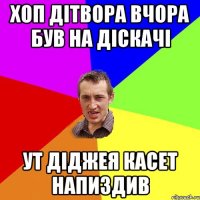 хоп дітвора вчора був на діскачі ут діджея касет напиздив