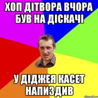 хоп дітвора вчора був на діскачі у діджея касет напиздив