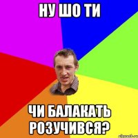 ну шо ти чи балакать розучився?