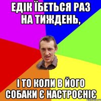 Едік їбеться раз на тиждень, і то коли в його собаки є настроєніє