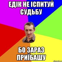 Едік не іспитуй судьбу бо зараз приїбашу