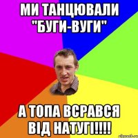 МИ ТАНЦЮВАЛИ "БУГИ-ВУГИ" А ТОПА ВСРАВСЯ ВІД НАТУГІ!!!!