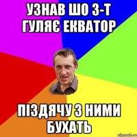 узнав шо 3-Т гуляє екватор піздячу з ними бухать