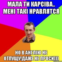 МАЛА ТИ КАРСІВА.. МЕНІ ТАКІ НРАВЛЯТСЯ НО В АНГЛІЮ НЕ ОТПУЩУ!ДАЖЕ НЕ ПРОСИ)))