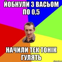 Йобнули з васьом по 0,5 Начили тек тонік гулять