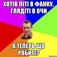 Хотів піті в Фанку, глядіті в очи А теперь що робиті?