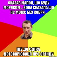 Сказав малой, шо буду моряком... вона сказала шо нє можє без кобри... іду до Єдіка, договарюваця про оренду