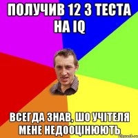 Получив 12 з теста на IQ всегда знав, шо учітеля мене недооцінюють