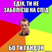 Едік, ти не заболієш на спід бо ти гандон