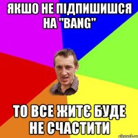 якшо не підпишишся на "BANG" то все житє буде не счастити