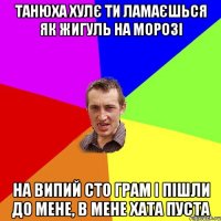 ТАНЮХА ХУЛЄ ТИ ЛАМАЄШЬСЯ ЯК ЖИГУЛЬ НА МОРОЗІ НА ВИПИЙ СТО ГРАМ І ПІШЛИ ДО МЕНЕ, В МЕНЕ ХАТА ПУСТА