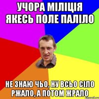 Учора міліція якесь поле паліло не знаю чьо, ну всьо сіло ржало, а потом жрало